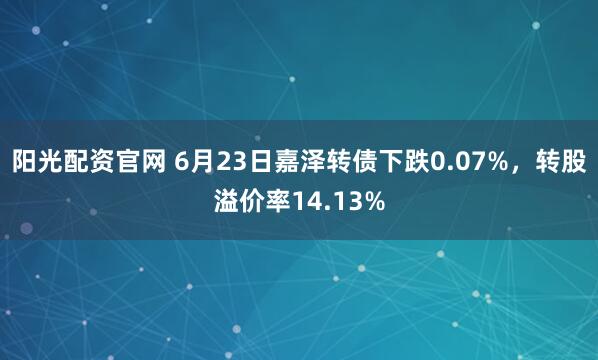 阳光配资官网 6月23日嘉泽转债下跌0.07%，转股溢价率14.13%