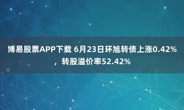 博易股票APP下载 6月23日环旭转债上涨0.42%，转股溢价率52.42%