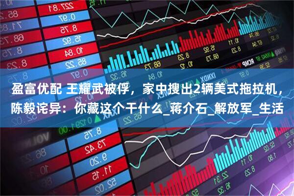 盈富优配 王耀武被俘，家中搜出2辆美式拖拉机，陈毅诧异：你藏这个干什么_蒋介石_解放军_生活