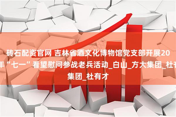 砖石配资官网 吉林省酒文化博物馆党支部开展2025年“七一”看望慰问参战老兵活动_白山_方大集团_杜有才