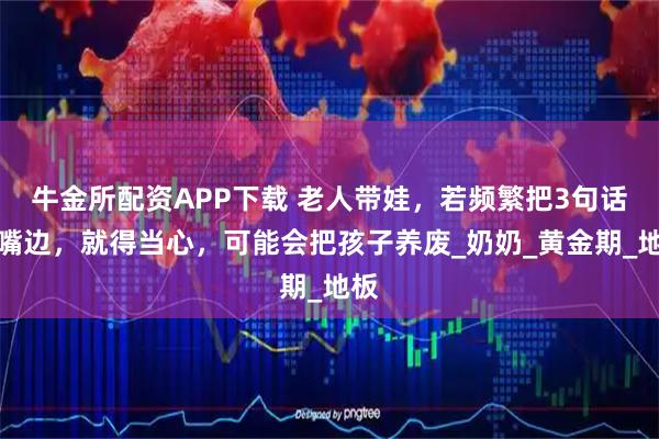 牛金所配资APP下载 老人带娃，若频繁把3句话挂嘴边，就得当心，可能会把孩子养废_奶奶_黄金期_地板