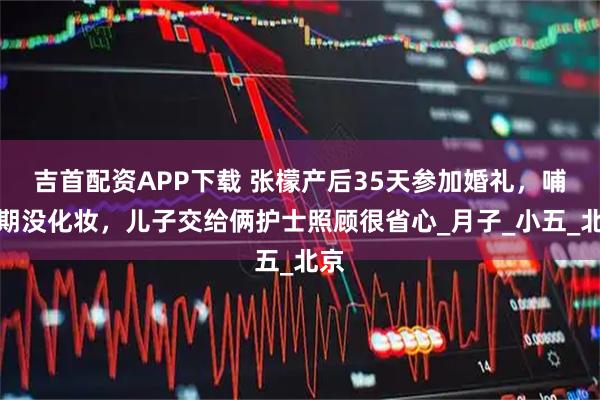 吉首配资APP下载 张檬产后35天参加婚礼，哺乳期没化妆，儿子交给俩护士照顾很省心_月子_小五_北京