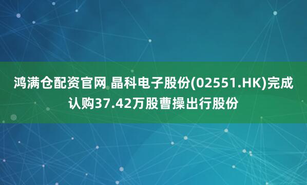 鸿满仓配资官网 晶科电子股份(02551.HK)完成认购37.42万股曹操出行股份