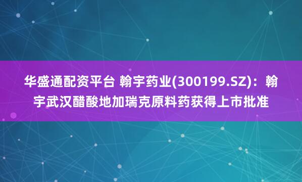 华盛通配资平台 翰宇药业(300199.SZ)：翰宇武汉醋酸地加瑞克原料药获得上市批准