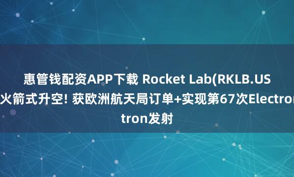 惠管钱配资APP下载 Rocket Lab(RKLB.US)股价火箭式升空! 获欧洲航天局订单+实现第67次Electron发射