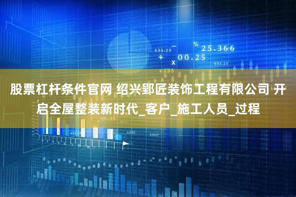 股票杠杆条件官网 绍兴郢匠装饰工程有限公司 开启全屋整装新时代_客户_施工人员_过程