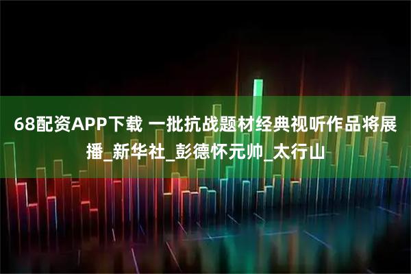 68配资APP下载 一批抗战题材经典视听作品将展播_新华社_彭德怀元帅_太行山