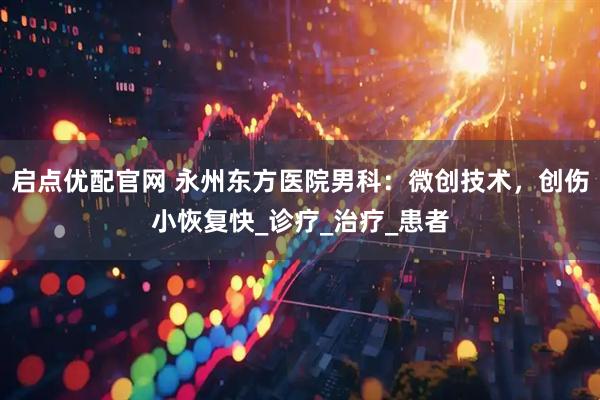 启点优配官网 永州东方医院男科：微创技术，创伤小恢复快_诊疗_治疗_患者