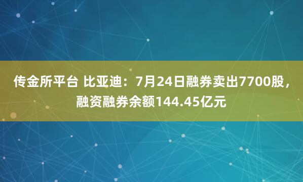 传金所平台 比亚迪：7月24日融券卖出7700股，融资融券余额144.45亿元