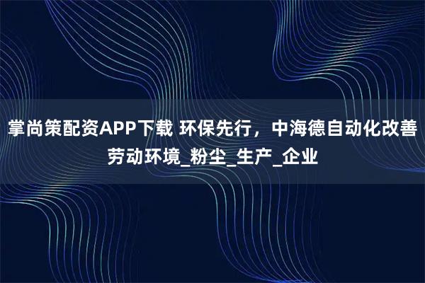 掌尚策配资APP下载 环保先行，中海德自动化改善劳动环境_粉尘_生产_企业
