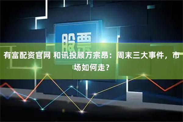 有富配资官网 和讯投顾万宗昂：周末三大事件，市场如何走？