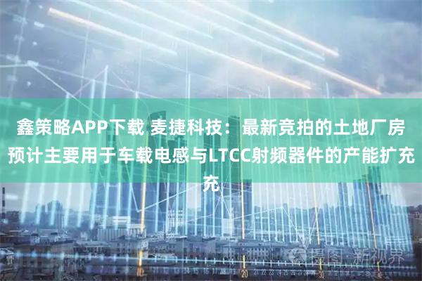 鑫策略APP下载 麦捷科技：最新竞拍的土地厂房预计主要用于车载电感与LTCC射频器件的产能扩充