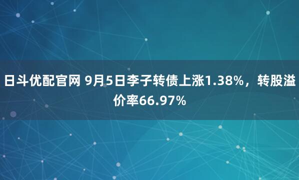 日斗优配官网 9月5日李子转债上涨1.38%，转股溢价率66.97%