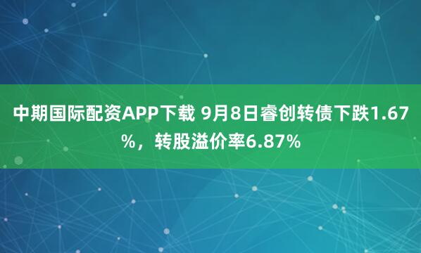 中期国际配资APP下载 9月8日睿创转债下跌1.67%,转股溢价率6.87%