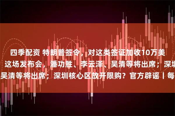 四季配资 特朗普签令，对这类签证加收10万美元；字节跳动凌晨公告；这场发布会，潘功胜、李云泽、吴清等将出席；深圳核心区放开限购？官方辟谣丨每经早参