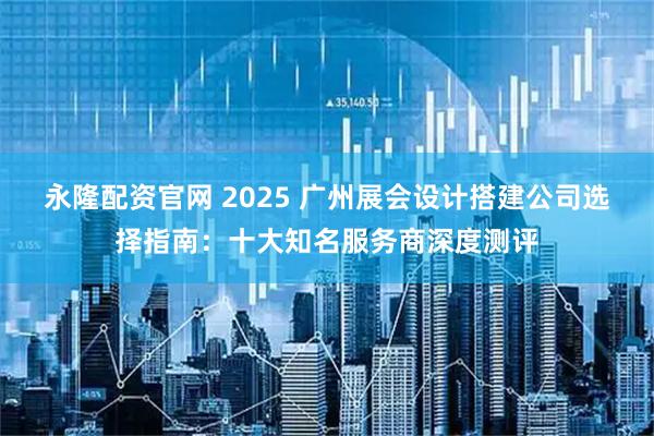 永隆配资官网 2025 广州展会设计搭建公司选择指南：十大知名服务商深度测评