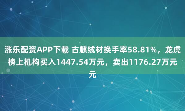 涨乐配资APP下载 古麒绒材换手率58.81%，龙虎榜上机构买入1447.54万元，卖出1176.27万元