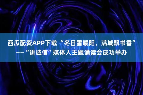 西瓜配资APP下载 “冬日雪暖阳，满城飘书香”——“讲诚信”媒体人主题诵读会成功举办