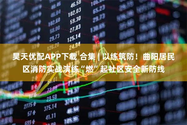昊天优配APP下载 合集 | 以练筑防！曲阳居民区消防实战演练“燃”起社区安全新防线