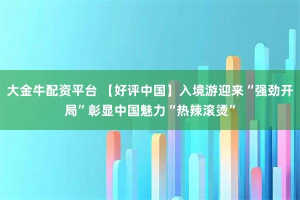 大金牛配资平台 【好评中国】入境游迎来“强劲开局”彰显中国魅力“热辣滚烫”