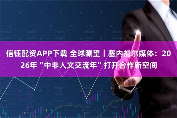 信钰配资APP下载 全球瞭望｜塞内加尔媒体：2026年“中非人文交流年”打开合作新空间