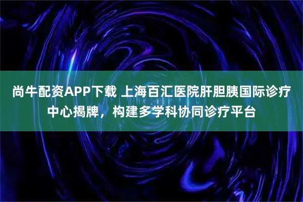 尚牛配资APP下载 上海百汇医院肝胆胰国际诊疗中心揭牌，构建多学科协同诊疗平台
