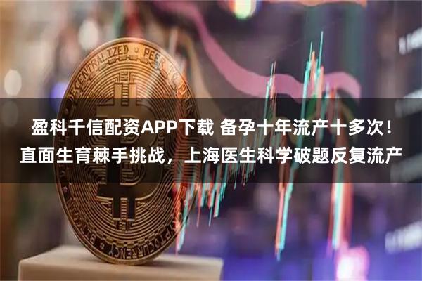 盈科千信配资APP下载 备孕十年流产十多次！直面生育棘手挑战，上海医生科学破题反复流产