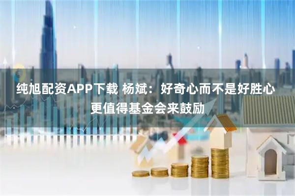 纯旭配资APP下载 杨斌：好奇心而不是好胜心 更值得基金会来鼓励