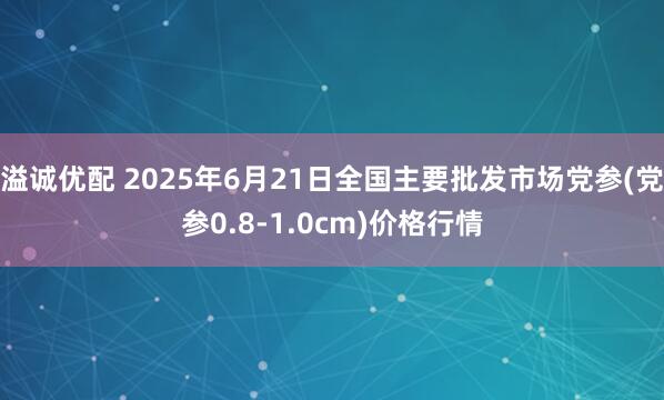 溢诚优配 2025年6月21日全国主要批发市场党参(党参0.8-1.0cm)价格行情