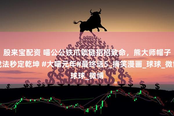 股来宝配资 喵公公铁爪锁链招招致命，熊大师帽子戏法秒定乾坤 #大喵元年#最终话5_搞笑漫画_球球_微博