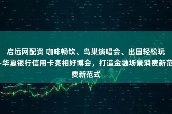 启远网配资 咖啡畅饮、鸟巢演唱会、出国轻松玩——华夏银行信用卡亮相好博会，打造金融场景消费新范式