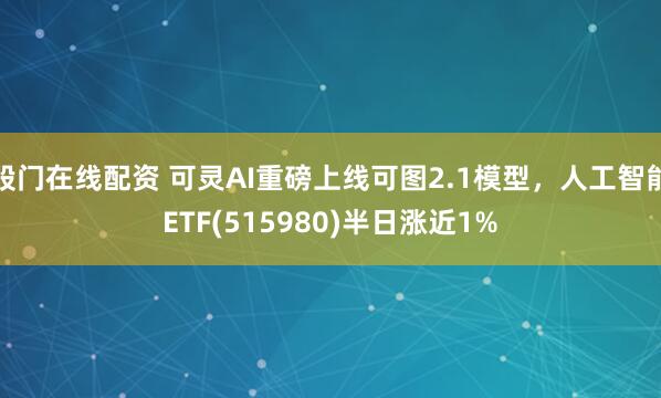 股门在线配资 可灵AI重磅上线可图2.1模型，人工智能ETF(515980)半日涨近1%
