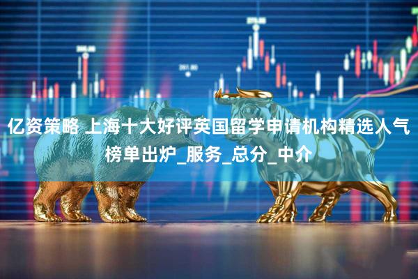 亿资策略 上海十大好评英国留学申请机构精选人气榜单出炉_服务_总分_中介
