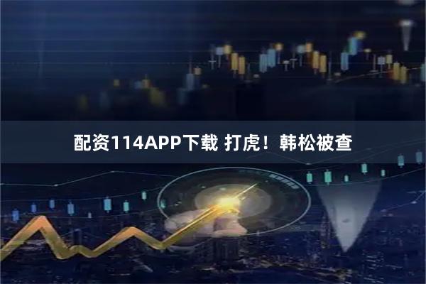 配资114APP下载 打虎！韩松被查