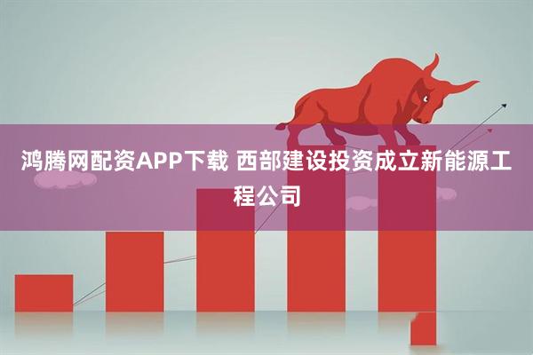 鸿腾网配资APP下载 西部建设投资成立新能源工程公司