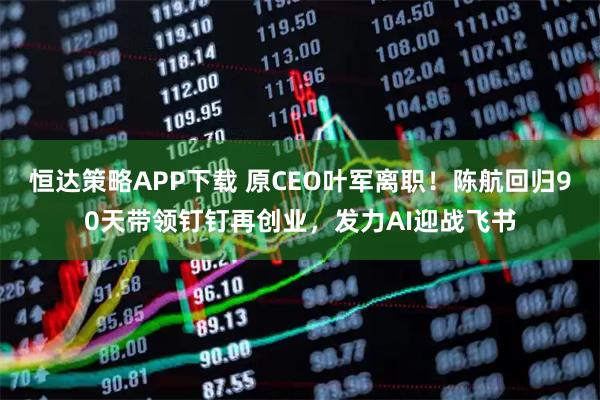 恒达策略APP下载 原CEO叶军离职！陈航回归90天带领钉钉再创业，发力AI迎战飞书