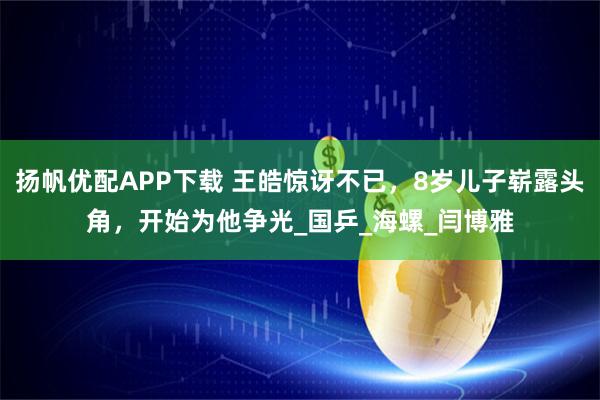 扬帆优配APP下载 王皓惊讶不已，8岁儿子崭露头角，开始为他争光_国乒_海螺_闫博雅