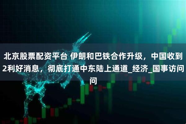 北京股票配资平台 伊朗和巴铁合作升级，中国收到2利好消息，彻底打通中东陆上通道_经济_国事访问