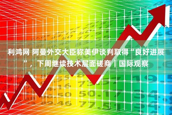 利鸿网 阿曼外交大臣称美伊谈判取得“良好进展”，下周继续技术层面磋商｜国际观察