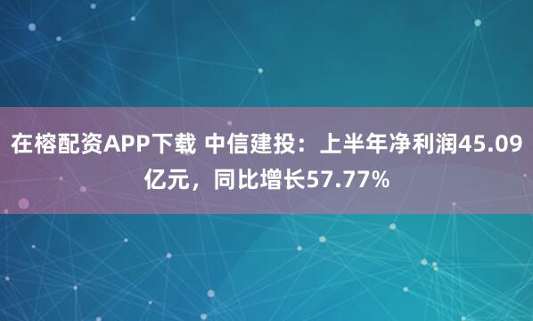 在榕配资APP下载 中信建投：上半年净利润45.09亿元，同比增长57.77%