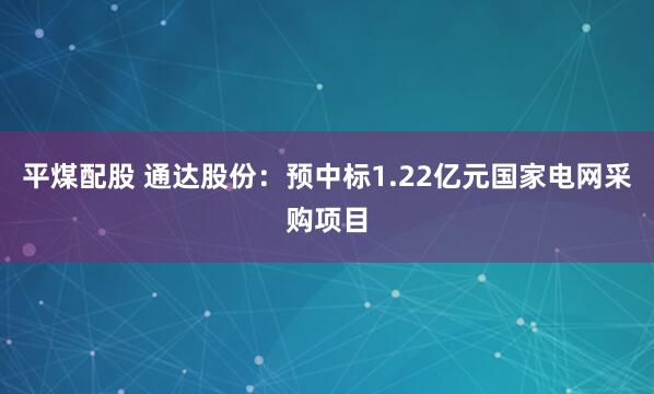 平煤配股 通达股份：预中标1.22亿元国家电网采购项目