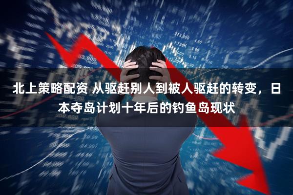 北上策略配资 从驱赶别人到被人驱赶的转变，日本夺岛计划十年后的钓鱼岛现状