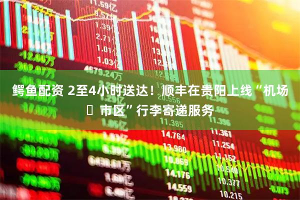 鳄鱼配资 2至4小时送达！顺丰在贵阳上线“机场⇄市区”行李寄递服务