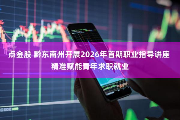 点金股 黔东南州开展2026年首期职业指导讲座 精准赋能青年求职就业