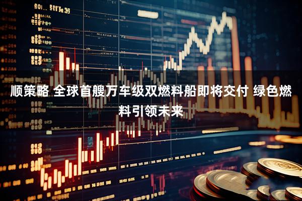 顺策略 全球首艘万车级双燃料船即将交付 绿色燃料引领未来